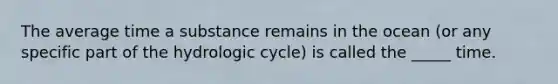 The average time a substance remains in the ocean (or any specific part of the hydrologic cycle) is called the _____ time.