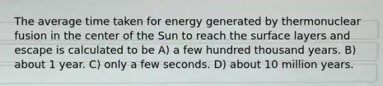 The average time taken for energy generated by thermonuclear fusion in the center of the Sun to reach the surface layers and escape is calculated to be A) a few hundred thousand years. B) about 1 year. C) only a few seconds. D) about 10 million years.