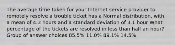 The average time taken for your Internet service provider to remotely resolve a trouble ticket has a Normal distribution, with a mean of 4.3 hours and a standard deviation of 3.1 hour What percentage of the tickets are resolved in less than half an hour? Group of answer choices 85.5% 11.0% 89.1% 14.5%