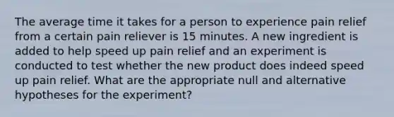 The average time it takes for a person to experience pain relief from a certain pain reliever is 15 minutes. A new ingredient is added to help speed up pain relief and an experiment is conducted to test whether the new product does indeed speed up pain relief. What are the appropriate null and alternative hypotheses for the experiment?