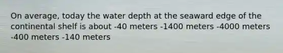 On average, today the water depth at the seaward edge of the continental shelf is about -40 meters -1400 meters -4000 meters -400 meters -140 meters