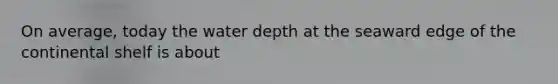 On average, today the water depth at the seaward edge of the continental shelf is about