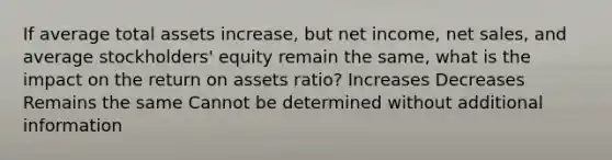 If average total assets increase, but net income, net sales, and average stockholders' equity remain the same, what is the impact on the return on assets ratio? Increases Decreases Remains the same Cannot be determined without additional information