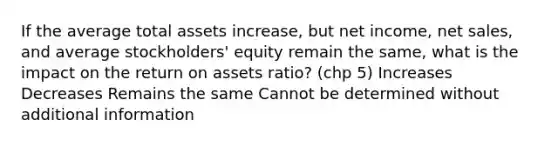 If the average total assets increase, but net income, net sales, and average stockholders' equity remain the same, what is the impact on the return on assets ratio? (chp 5) Increases Decreases Remains the same Cannot be determined without additional information