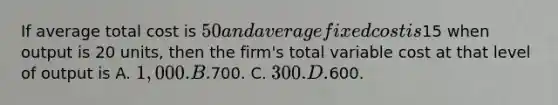 If average total cost is 50 and average fixed cost is15 when output is 20 units, then the firm's total variable cost at that level of output is A. 1,000. B.700. C. 300. D.600.