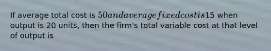 If average total cost is​ 50 and average fixed cost is​15 when output is 20​ units, then the​ firm's total variable cost at that level of output is