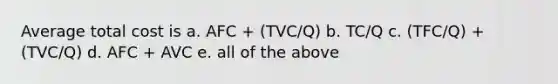 Average total cost is a. AFC + (TVC/Q) b. TC/Q c. (TFC/Q) + (TVC/Q) d. AFC + AVC e. all of the above