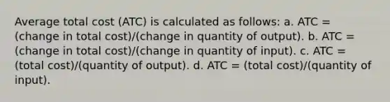 Average total cost (ATC) is calculated as follows: a. ATC = (change in total cost)/(change in quantity of output). b. ATC = (change in total cost)/(change in quantity of input). c. ATC = (total cost)/(quantity of output). d. ATC = (total cost)/(quantity of input).