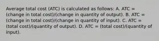 Average total cost (ATC) is calculated as follows: A. ATC = (change in total cost)/(change in quantity of output). B. ATC = (change in total cost)/(change in quantity of input). C. ATC = (total cost)/(quantity of output). D. ATC = (total cost)/(quantity of input).