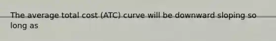 The average total cost (ATC) curve will be downward sloping so long as