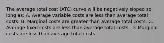 The average total cost (ATC) curve will be negatively sloped so long as: A. Average variable costs are less than average total costs. B. Marginal costs are greater than average total costs. C. Average fixed costs are less than average total costs. D. Marginal costs are less than average total costs.