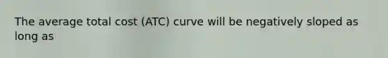 The average total cost (ATC) curve will be negatively sloped as long as