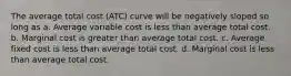 The average total cost (ATC) curve will be negatively sloped so long as a. Average variable cost is less than average total cost. b. Marginal cost is greater than average total cost. c. Average fixed cost is less than average total cost. d. Marginal cost is less than average total cost.