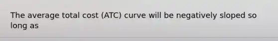 The average total cost (ATC) curve will be negatively sloped so long as