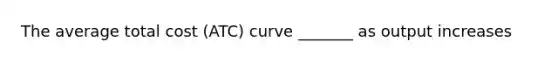 The average total cost (ATC) curve _______ as output increases