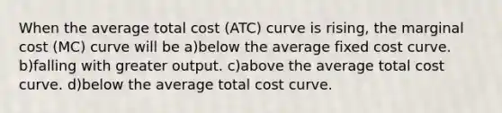 When the average total cost (ATC) curve is rising, the marginal cost (MC) curve will be a)below the average fixed cost curve. b)falling with greater output. c)above the average total cost curve. d)below the average total cost curve.