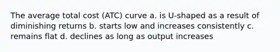 The average total cost (ATC) curve a. is U-shaped as a result of diminishing returns b. starts low and increases consistently c. remains flat d. declines as long as output increases