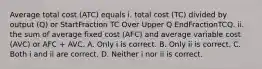 Average total cost ​(ATC​) equals i. total cost ​(TC​) divided by output ​(Q​) or StartFraction TC Over Upper Q EndFractionTCQ. ii. the sum of average fixed cost ​(AFC​) and average variable cost ​(AVC​) or AFC​ + AVC. A. Only i is correct. B. Only ii is correct. C. Both i and ii are correct. D. Neither i nor ii is correct.