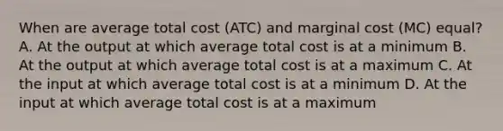 When are average total cost (ATC) and marginal cost (MC) equal? A. At the output at which average total cost is at a minimum B. At the output at which average total cost is at a maximum C. At the input at which average total cost is at a minimum D. At the input at which average total cost is at a maximum