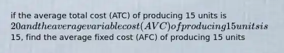 if the average total cost (ATC) of producing 15 units is 20 and the average variable cost (AVC) of producing 15 units is15, find the average fixed cost (AFC) of producing 15 units