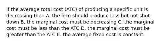 If the average total cost (ATC) of producing a specific unit is decreasing then A. the firm should produce less but not shut down B. the marginal cost must be decreasing C. the marginal cost must be less than the ATC D. the marginal cost must be greater than the ATC E. the average fixed cost is constant