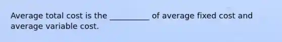 Average total cost is the __________ of average fixed cost and average variable cost.