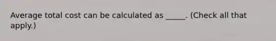 Average total cost can be calculated as _____. (Check all that apply.)