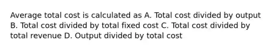 Average total cost is calculated as A. Total cost divided by output B. Total cost divided by total fixed cost C. Total cost divided by total revenue D. Output divided by total cost