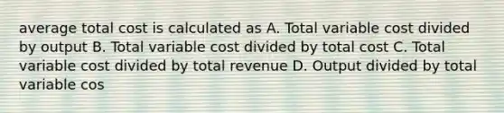 average total cost is calculated as A. Total variable cost divided by output B. Total variable cost divided by total cost C. Total variable cost divided by total revenue D. Output divided by total variable cos