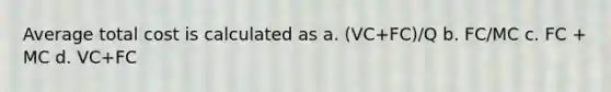 Average total cost is calculated as a. (VC+FC)/Q b. FC/MC c. FC + MC d. VC+FC