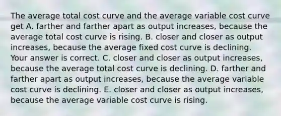 The average total cost curve and the average variable cost curve get A. farther and farther apart as output​ increases, because the average total cost curve is rising. B. closer and closer as output​ increases, because the average fixed cost curve is declining. Your answer is correct. C. closer and closer as output​ increases, because the average total cost curve is declining. D. farther and farther apart as output​ increases, because the average variable cost curve is declining. E. closer and closer as output​ increases, because the average variable cost curve is rising.