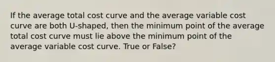 If the average total cost curve and the average variable cost curve are both U-shaped, then the minimum point of the average total cost curve must lie above the minimum point of the average variable cost curve. True or False?