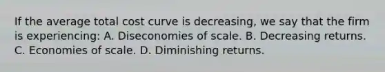 If the average total cost curve is decreasing, we say that the firm is experiencing: A. Diseconomies of scale. B. Decreasing returns. C. Economies of scale. D. Diminishing returns.