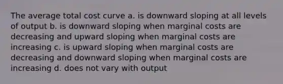 The average total cost curve a. is downward sloping at all levels of output b. is downward sloping when marginal costs are decreasing and upward sloping when marginal costs are increasing c. is upward sloping when marginal costs are decreasing and downward sloping when marginal costs are increasing d. does not vary with output