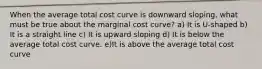 When the average total cost curve is downward sloping, what must be true about the marginal cost curve? a) It is U-shaped b) It is a straight line c) It is upward sloping d) It is below the average total cost curve. e)It is above the average total cost curve