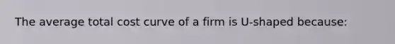 The average total cost curve of a firm is U-shaped because: