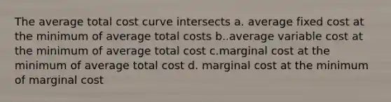 The average total cost curve intersects a. average fixed cost at the minimum of average total costs b..average variable cost at the minimum of average total cost c.marginal cost at the minimum of average total cost d. marginal cost at the minimum of marginal cost