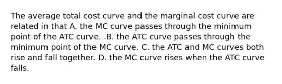 The average total cost curve and the marginal cost curve are related in that A. the MC curve passes through the minimum point of the ATC curve. .B. the ATC curve passes through the minimum point of the MC curve. C. the ATC and MC curves both rise and fall together. D. the MC curve rises when the ATC curve falls.