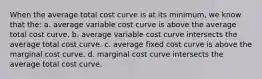 When the average total cost curve is at its minimum, we know that the: a. average variable cost curve is above the average total cost curve. b. average variable cost curve intersects the average total cost curve. c. average fixed cost curve is above the marginal cost curve. d. marginal cost curve intersects the average total cost curve.