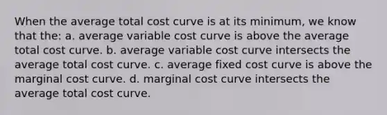 When the average total cost curve is at its minimum, we know that the: a. average variable cost curve is above the average total cost curve. b. average variable cost curve intersects the average total cost curve. c. average fixed cost curve is above the marginal cost curve. d. marginal cost curve intersects the average total cost curve.