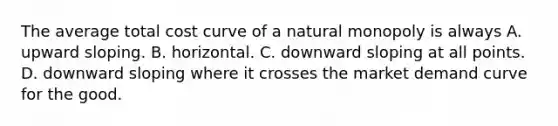 The average total cost curve of a natural monopoly is always A. upward sloping. B. horizontal. C. downward sloping at all points. D. downward sloping where it crosses the market demand curve for the good.