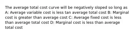 The average total cost curve will be negatively sloped so long as A: Average variable cost is less tan average total cost B: Marginal cost is greater than average cost C: Average fixed cost is less than average total cost D: Marginal cost is less than average total cost