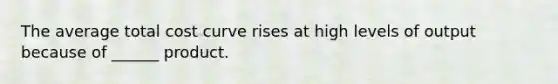 The average total cost curve rises at high levels of output because of ______ product.