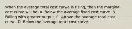 When the average total cost curve is rising, then the marginal cost curve will be: A. Below the average fixed cost curve. B. Falling with greater output. C. Above the average total cost curve. D. Below the average total cost curve.