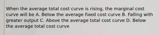 When the average total cost curve is rising, the marginal cost curve will be A. Below the average fixed cost curve B. Falling with greater output C. Above the average total cost curve D. Below the average total cost curve