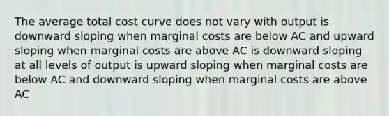 The average total cost curve does not vary with output is downward sloping when marginal costs are below AC and upward sloping when marginal costs are above AC is downward sloping at all levels of output is upward sloping when marginal costs are below AC and downward sloping when marginal costs are above AC