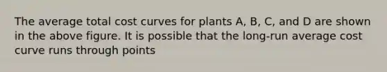 The average total cost curves for plants A, B, C, and D are shown in the above figure. It is possible that the long-run average cost curve runs through points