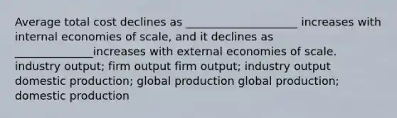 Average total cost declines as ____________________ increases with internal economies of scale, and it declines as ______________increases with external economies of scale. industry output; firm output firm output; industry output domestic production; global production global production; domestic production