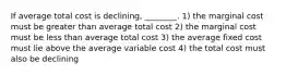 If average total cost is declining, ________. 1) the marginal cost must be greater than average total cost 2) the marginal cost must be less than average total cost 3) the average fixed cost must lie above the average variable cost 4) the total cost must also be declining