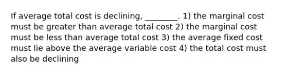 If average total cost is declining, ________. 1) the marginal cost must be greater than average total cost 2) the marginal cost must be less than average total cost 3) the average fixed cost must lie above the average variable cost 4) the total cost must also be declining